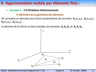 II- Approximation nodale par éléments finis :
 Exemple 2 : 2-D (Problème bidimensionnel)
i/ Définition de la géométrie des éléments:
On considère un domaine sous forme quadrilatérale de sommets X1 (x1;y1) , X2 (x2;y2) ,
X3 (x3;y3) , X4 (x4;y4) .
Le domaine V est divisé en deux triangles de sommets X1 X2 X4 et X2 X3 X4 .
x
y
z
X1
X2
X4
X3
V1
V2
Module: Modélisation Numérique d’Ingénieur (GC 2 – S4) Chapitre II M. EL HAIM – ENSAH 12
 