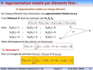 II- Approximation nodale par éléments finis :
ii/ Approximation nodale sur chaque élément:
Sur chaque élément nous choisissons une approximation linéaire en x,y:
 Sur l’élément V1 dont les sommets sont X1 X2 X4 :
Avec: N1(X1) = 1 ; N2(X1) = 0 ; N3(X1) = 0
N1(X2) = 0 ; N2(X2) = 1 ; N3(X2) = 0
N1(X4) = 0 ; N2(X4) = 0 ; N3(X4) = 1
Après développement des calculs, on trouve que:
1
1 1 2 2 3 4
( , ) ( , ). ( , ). ( , ).
u x y N x y u N x y u N x y u
  
 Remarque 1:
Pour un triangle de sommets Xi (xi;yi) , Xj (xj;yj) et Xk (xk;yk):
1
( , ) ( ).(x ) (x ).(y )
2
i k j j k j j
N x y y y x x y
A
 
     
 
 
1 4 2 2 4 2 2
1
( , ) ( ).(x ) (x ).(y )
2
N x y y y x x y
A
     
Module: Modélisation Numérique d’Ingénieur (GC 2 – S4) Chapitre II M. EL HAIM – ENSAH 13
 