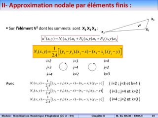  Sur l’élément V2 dont les sommets sont X2 X3 X4 :
Avec ( i=2 ; j=3 et k=4 )
( i=3 ; j=4 et k=2 )
( i=4 ; j=2 et k=3 )
2
1 2 2 3 3 4
( , ) ( , ). ( , ). ( , ).
u x y N x y u N x y u N x y u
  
 
1 4 3 3 4 3 3
1
( , ) ( ).(x ) (x ).(y )
2
N x y y y x x y
A
     
 
2 2 4 4 2 4 4
1
( , ) ( ).(x ) (x ).(y )
2
N x y y y x x y
A
     
 
3 3 2 2 3 2 2
1
( , ) ( ).(x ) (x ).(y )
2
N x y y y x x y
A
     
II- Approximation nodale par éléments finis :
i=2 i=3 i=4
j=3
k=3
k=2
j=4 j=2
k=4
1
( , ) ( ).(x ) (x ).(y )
2
i k j j k j j
N x y y y x x y
A
 
     
 
Module: Modélisation Numérique d’Ingénieur (GC 2 – S4) Chapitre II M. EL HAIM – ENSAH 15
 