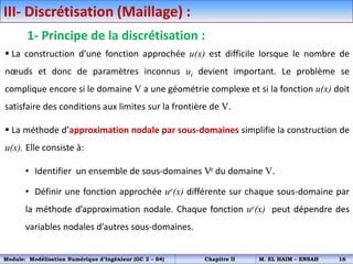 III- Discrétisation (Maillage) :
1- Principe de la discrétisation :
 La construction d’une fonction approchée u(x) est difficile lorsque le nombre de
nœuds et donc de paramètres inconnus ui devient important. Le problème se
complique encore si le domaine V a une géométrie complexe et si la fonction u(x) doit
satisfaire des conditions aux limites sur la frontière de V.
 La méthode d’approximation nodale par sous-domaines simplifie la construction de
u(x). Elle consiste à:
• Identifier un ensemble de sous-domaines Ve du domaine V.
• Définir une fonction approchée ue(x) différente sur chaque sous-domaine par
la méthode d’approximation nodale. Chaque fonction ue(x) peut dépendre des
variables nodales d’autres sous-domaines.
Module: Modélisation Numérique d’Ingénieur (GC 2 – S4) Chapitre II M. EL HAIM – ENSAH 16
 