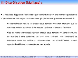 III- Discrétisation (Maillage) :
 La méthode d’approximation nodale par éléments finis est une méthode particulière
d’approximation nodale par sous-domaines qui présente les particularités suivantes:
• L’approximation nodale sur chaque sous-domaine Ve ne fait intervenir que les
variables nodales attachées à des nœuds situés sur Ve et sur sa frontière.
• les fonctions approchées ue(x) sur chaque sous-domaine Ve sont construites
de manière à être continues sur Ve et elles satisfont des conditions de
continuité entre les différents sous-domaines. Les sous-domaines Ve sont
appelés des éléments connectés par des nœuds.
Module: Modélisation Numérique d’Ingénieur (GC 2 – S4) Chapitre II M. EL HAIM – ENSAH 17
 