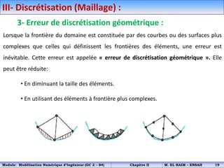 III- Discrétisation (Maillage) :
3- Erreur de discrétisation géométrique :
Lorsque la frontière du domaine est constituée par des courbes ou des surfaces plus
complexes que celles qui définissent les frontières des éléments, une erreur est
inévitable. Cette erreur est appelée « erreur de discrétisation géométrique ». Elle
peut être réduite:
• En diminuant la taille des éléments.
• En utilisant des éléments à frontière plus complexes.
Module: Modélisation Numérique d’Ingénieur (GC 2 – S4) Chapitre II M. EL HAIM – ENSAH 19
 