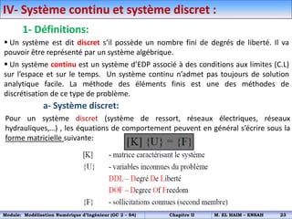 IV- Système continu et système discret :
1- Définitions:
 Un système est dit discret s’il possède un nombre fini de degrés de liberté. Il va
pouvoir être représenté par un système algébrique.
 Un système continu est un système d’EDP associé à des conditions aux limites (C.L)
sur l’espace et sur le temps. Un système continu n’admet pas toujours de solution
analytique facile. La méthode des éléments finis est une des méthodes de
discrétisation de ce type de problème.
a- Système discret:
Pour un système discret (système de ressort, réseaux électriques, réseaux
hydrauliques,…) , les équations de comportement peuvent en général s’écrire sous la
forme matricielle suivante:
Module: Modélisation Numérique d’Ingénieur (GC 2 – S4) Chapitre II M. EL HAIM – ENSAH 23
 