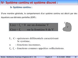 b- Système continu :
D’une manière générale, le comportement d’un système continu est décrit par des
équations aux dérivées partielles (EDP) :
IV- Système continu et système discret :
Module: Modélisation Numérique d’Ingénieur (GC 2 – S4) Chapitre II M. EL HAIM – ENSAH 25
 