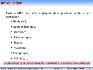 Ainsi la MEF peut être appliquée dans plusieurs secteurs, en
particulier:
 Génie civil,
 Génie mécanique,
 Transport,
 Aéronautique,
 Espace,
 Nucléaire,
 Energétique,
 Militaire, …
Introduction :
LA TECHNIQUE DES ELEMENTS FINIS EST UN SUPPORT A LA MODELISATION NUMERIQUE
Module: Modélisation Numérique d’Ingénieur (GC 2 – S4) Chapitre II M. EL HAIM – ENSAH 2
 