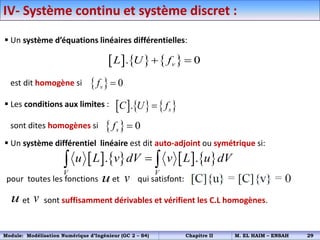  Un système d’équations linéaires différentielles:
est dit homogène si
 Les conditions aux limites :
sont dites homogènes si
 Un système différentiel linéaire est dit auto-adjoint ou symétrique si:
pour toutes les fonctions et qui satisfont:
et sont suffisamment dérivables et vérifient les C.L homogènes.
     
. 0
v
L U f
 
  0
v
f 
     
. s
C U f

  0
s
f 
       
. .
V V
u L v dV v L u dV

 
u v
u v
IV- Système continu et système discret :
Module: Modélisation Numérique d’Ingénieur (GC 2 – S4) Chapitre II M. EL HAIM – ENSAH 29
 