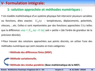 V- Formulation intégrale:
1- solution approchée et méthodes numériques :
 Un modèle mathématique d’un système physique fait intervenir plusieurs variables
ou fonctions, dites exactes Uex(x) : températures, déplacements, potentiels,
vitesses, …etc. Celles-ci sont représentées par des fonctions approchées U(x) telles
que la différence: e(x) = Uex (x) - U (x) soit « petite » (de l’ordre de grandeur de la
précision désirée).
 Pour trouver des solutions approchées aux points discrets, on utilise l’une des
méthodes numériques qui sont classées en trois catégories:
• Méthode des différences finies (MDF),
• Méthode variationnelle,
• Méthode des résidus pondérés (Base mathématique de la MEF).
Module: Modélisation Numérique d’Ingénieur (GC 2 – S4) Chapitre II M. EL HAIM – ENSAH 30
 