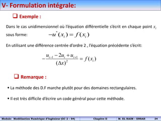  Exemple :
Dans le cas unidimensionnel où l’équation différentielle s’écrit en chaque point xi
sous forme:
En utilisant une différence centrée d’ordre 2 , l’équation précédente s’écrit:
''
( ) ( )
i i
u x f x
 
1 1
2
2
( )
( )
i i i
i
u u u
f x
x
 
 
 

 Remarque :
 La méthode des D.F marche plutôt pour des domaines rectangulaires.
 Il est très difficile d’écrire un code général pour cette méthode.
V- Formulation intégrale:
Module: Modélisation Numérique d’Ingénieur (GC 2 – S4) Chapitre II M. EL HAIM – ENSAH 34
 