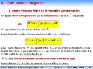 V- Formulation intégrale:
b- Forme intégrale faible ou formulation variationnelle :
On appelle forme intégrale faible (ou variationnelle) associée à (I) la quantité:
appartient à un ensemble de fonctions .
La méthode des résidus pondérés consiste à chercher u telle que:
pour toutes fonctions qui appartient à , un ensemble de fonctions, et pour
toutes fonctions u qui appartient à Eu , un ensemble de fonctions admissibles ( u
vérifie les C.L ) et dérivables d’ordre m.
est une fonction de pondération (fonction poids ou fonction test).
Le nombre de est égal au nombre de paramètres inconnus.
 
( ) ( )
V
W u R u dV

 
 E
 
( ) ( ) 0
V
W u R u dV

 

 E

( )
i x

(II)
Module: Modélisation Numérique d’Ingénieur (GC 2 – S4) Chapitre II M. EL HAIM – ENSAH 36
 