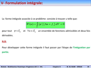 V- Formulation intégrale:
La forme intégrale associée à ce problème consiste à trouver u telle que:
pour tout et un ensemble de fonctions admissibles et deux fois
dérivables.
N.B:
Pour développer cette forme intégrale il faut passer par l’étape de l’intégration par
partie.
 
( ) 0
v
V
W u u f dV

   

E
  u
u E
 
Module: Modélisation Numérique d’Ingénieur (GC 2 – S4) Chapitre II M. EL HAIM – ENSAH 38
 