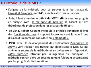 I- Historique de la MEF :
 L’origine de la méthode peut se trouver dans les travaux de
Fermat et Bernoulli (en 1743) avec le calcul des variations.
 Puis, il faut attendre le début du XXème siècle avec les progrès
en analyse avec la méthode de Galerkin se basant sur des
théorèmes de projection dans les espaces de Hilbert.
 En 1943, Robert Courant introduit le principe variationnel avec
des fonctions de base à support locaux ouvrant la voie à une
division d’un domaine considéré en « éléments ».
 1960, avec le développement des ordinateurs Zienckiewiz et
Argyris vont réaliser des travaux qui définissent la MEF. Ce qui
amène le succès de la méthode et sa puissance est l’apport du
calcul matriciel, introduit par un ingénieur civil anonyme. La
méthode connaît alors un développement fulgurant accompagné
par les progrès de l’informatique.
Module: Modélisation Numérique d’Ingénieur (GC 2 – S4) Chapitre II M. EL HAIM – ENSAH 3
 