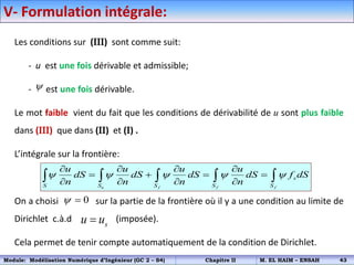 V- Formulation intégrale:
Les conditions sur (III) sont comme suit:
- u est une fois dérivable et admissible;
- est une fois dérivable.
Le mot faible vient du fait que les conditions de dérivabilité de u sont plus faible
dans (III) que dans (II) et (I) .
L’intégrale sur la frontière:
On a choisi sur la partie de la frontière où il y a une condition au limite de
Dirichlet c.à.d (imposée).
Cela permet de tenir compte automatiquement de la condition de Dirichlet.

u f f f
s
S S S S S
u u u u
dS dS dS dS f dS
n n n n
    
   
   
   
    
0
 
s
u u

Module: Modélisation Numérique d’Ingénieur (GC 2 – S4) Chapitre II M. EL HAIM – ENSAH 43
 