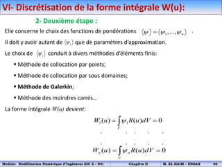 VI- Discrétisation de la forme intégrale W(u):
2- Deuxième étape :
Elle concerne le choix des fonctions de pondérations .
Il doit y avoir autant de que de paramètres d’approximation.
Le choix de conduit à divers méthodes d’éléments finis:
 Méthode de collocation par points;
 Méthode de collocation par sous domaines;
 Méthode de Galerkin;
 Méthode des moindres carrés…
La forme intégrale W(u) devient:
. . . . .
. . . . .
1,..., n
  

i

i

1 1
( ) ( ) 0
V
W u R u dV

 

( ) ( ) 0
n n
V
W u R u dV

 

Module: Modélisation Numérique d’Ingénieur (GC 2 – S4) Chapitre II M. EL HAIM – ENSAH 46
 