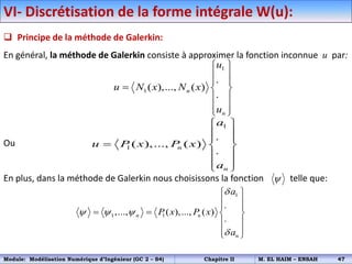 VI- Discrétisation de la forme intégrale W(u):
 Principe de la méthode de Galerkin:
En général, la méthode de Galerkin consiste à approximer la fonction inconnue u par:
Ou
En plus, dans la méthode de Galerkin nous choisissons la fonction telle que:
1
1
.
( ),..., ( )
.
n
n
u
u N x N x
u
 
 
 
  
 
 
 
1
1
.
( ),..., ( )
.
n
n
a
u P x P x
a
 
 
 
  
 
 
 
1
1 1
.
,..., ( ),..., ( )
.
n n
n
a
P x P x
a

  

 
 
 
   
 
 
 

Module: Modélisation Numérique d’Ingénieur (GC 2 – S4) Chapitre II M. EL HAIM – ENSAH 47
 