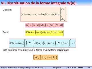 VI- Discrétisation de la forme intégrale W(u):
Ou bien:
Donc:
Cela peut être assemblé sous la forme d’un système algébrique:
1
1 1
.
,..., ( ),..., ( )
.
n n
n
u
N x N x
u

  

 
 
 
   
 
 
 
 
( ) ( ) 0
V
V
W u L u f dV

  

     
( ) ( ) 0
i i j j i V
V V
W u u N L N u dV N f dV

 
 
  
 
 
 
 
 
 
   
( ) ( )
i i i i
N x u u N x
  
 
   
.
ij i i
K u F
  
 
Module: Modélisation Numérique d’Ingénieur (GC 2 – S4) Chapitre II M. EL HAIM – ENSAH 48
 