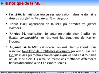 I- Historique de la MEF :
 Fin 1970, la méthode trouve ses applications dans le domaine
d’étude des fluides incompressibles visqueux.
 Début 1980, application de la MEF pour traiter les fluides
eulériens.
 Années 90, application de cette méthode pour étudier les
fluides compressibles en résolvant les équations de Navier-
Stockes.
 Aujourd'hui, la MEF est devenu un outil très puissant pour
résoudre tous type de problèmes physiques gouvernés par des
EDP dans des géométries quelconques, que ce soit en dimension
un, deux ou trois. On retrouve même des méthodes d’éléments
finis en dimension 4, soit en espace-temps.
Module: Modélisation Numérique d’Ingénieur (GC 2 – S4) Chapitre II M. EL HAIM – ENSAH 4
 