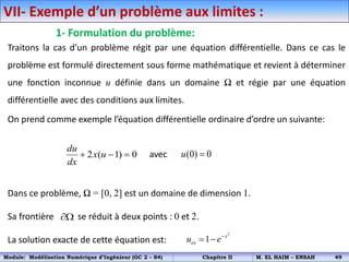 VII- Exemple d’un problème aux limites :
1- Formulation du problème:
Traitons la cas d’un problème régit par une équation différentielle. Dans ce cas le
problème est formulé directement sous forme mathématique et revient à déterminer
une fonction inconnue u définie dans un domaine Ω et régie par une équation
différentielle avec des conditions aux limites.
On prend comme exemple l’équation différentielle ordinaire d’ordre un suivante:
avec
Dans ce problème, Ω = [0, 2] est un domaine de dimension 1.
Sa frontière se réduit à deux points : 0 et 2.
La solution exacte de cette équation est:
2 ( 1) 0
du
x u
dx
   (0) 0
u 

2
1 x
ex
u e
 
Module: Modélisation Numérique d’Ingénieur (GC 2 – S4) Chapitre II M. EL HAIM – ENSAH 49
 