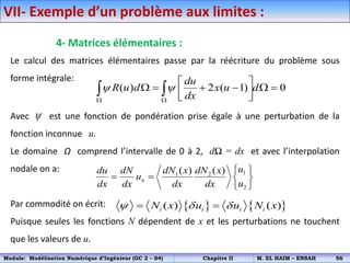 4- Matrices élémentaires :
Le calcul des matrices élémentaires passe par la réécriture du problème sous
forme intégrale:
Avec est une fonction de pondération prise égale à une perturbation de la
fonction inconnue u.
Le domaine Ω comprend l’intervalle de 0 à 2, dΩ = dx et avec l’interpolation
nodale on a:
Par commodité on écrit:
Puisque seules les fonctions N dépendent de x et les perturbations ne touchent
que les valeurs de u.
( ) 2 ( 1) 0
du
R u d x u d
dx
 
 
 
     
 
 
 

1
1 2
2
( ) ( )
n
u
dN x dN x
du dN
u
u
dx dx dx dx
 
   
 
VII- Exemple d’un problème aux limites :
   
( ) ( )
i i i i
N x u u N x
  
 
Module: Modélisation Numérique d’Ingénieur (GC 2 – S4) Chapitre II M. EL HAIM – ENSAH 56
 