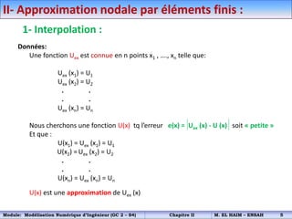 II- Approximation nodale par éléments finis :
1- Interpolation :
Données:
Une fonction Uex est connue en n points x1 , …., xn telle que:
Uex (x1) = U1
Uex (x2) = U2
. .
. .
Uex (xn) = Un
Nous cherchons une fonction U(x) tq l’erreur e(x) = Uex (x) - U (x) soit « petite »
Et que :
U(x1) = Uex (x1) = U1
U(x2) = Uex (x2) = U2
. .
. .
U(xn) = Uex (xn) = Un
U(x) est une approximation de Uex (x)
Module: Modélisation Numérique d’Ingénieur (GC 2 – S4) Chapitre II M. EL HAIM – ENSAH 5
 