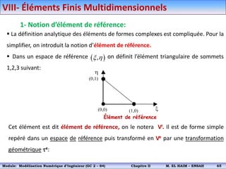VIII- Éléments Finis Multidimensionnels
 La définition analytique des éléments de formes complexes est compliquée. Pour la
simplifier, on introduit la notion d’élément de référence.
 Dans un espace de référence on définit l’élément triangulaire de sommets
1,2,3 suivant:
Cet élément est dit élément de référence, on le notera Vr. Il est de forme simple
repéré dans un espace de référence puis transformé en Ve par une transformation
géométrique e:
h
x
(0,0) (1,0)
(0,1)
Élément de référence
1- Notion d’élément de référence:
 
,
x h
Module: Modélisation Numérique 2 (GEER 2 – S3) Chapitre II M. EL HAIM – ENSAH 68
Module: Modélisation Numérique d’Ingénieur (GC 2 – S4) Chapitre II M. EL HAIM – ENSAH 65
 