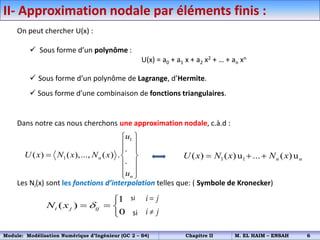 II- Approximation nodale par éléments finis :
On peut chercher U(x) :
 Sous forme d’un polynôme :
U(x) = a0 + a1 x + a2 x2 + … + an xn
 Sous forme d’un polynôme de Lagrange, d’Hermite.
 Sous forme d’une combinaison de fonctions triangulaires.
Dans notre cas nous cherchons une approximation nodale, c.à.d :
Les Ni(x) sont les fonctions d’interpolation telles que: ( Symbole de Kronecker)
si
si
1
1
.
( ) ( ),..., ( ) .
.
n
n
u
U x N x N x
u
 
 
 
  
 
 
 
1 1
( ) ( )u ... ( )u
n n
U x N x N x
  
1
( )
0
i j ij
N x 

  

i j
i j


Module: Modélisation Numérique d’Ingénieur (GC 2 – S4) Chapitre II M. EL HAIM – ENSAH 6
 