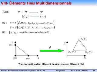  
,
x h  
,
x y
Où :
Où : sont les coordonnées de Xi .
 
1 1 2 2 5 5
, , , , , ,..., , ,...
x x x y x y x y
x h

 
1 1 2 2 5 5
, , , , , ,..., , ,...
y y x y x y x y
x h

 
,
i i
x y
h
x
(0,0) (1,0)
(0,1)
(x1 ,y1)
x
y
(x2 ,y2)
(x3 ,y3)
1
Transformation d’un élément de référence en élément réel
Soit : e : Vr Ve
VIII- Éléments Finis Multidimensionnels
Module: Modélisation Numérique 2 (GEER 2 – S3) Chapitre II M. EL HAIM – ENSAH 69
Module: Modélisation Numérique d’Ingénieur (GC 2 – S4) Chapitre II M. EL HAIM – ENSAH 66
 