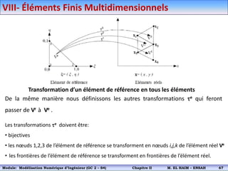 Transformation d’un élément de référence en tous les éléments
De la même manière nous définissons les autres transformations e qui feront
passer de Vr à Ve .
Les transformations e doivent être:
• bijectives
• les nœuds 1,2,3 de l’élément de référence se transforment en nœuds i,j,k de l’élément réel Ve
• les frontières de l’élément de référence se transforment en frontières de l’élément réel.
VIII- Éléments Finis Multidimensionnels
Module: Modélisation Numérique 2 (GEER 2 – S3) Chapitre II M. EL HAIM – ENSAH 70
Module: Modélisation Numérique d’Ingénieur (GC 2 – S4) Chapitre II M. EL HAIM – ENSAH 67
 