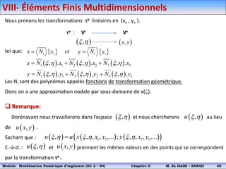 Nous prenons les transformations e linéaires en (xn , yn ).
tel que:
Les Ni sont des polynômes appelés fonctions de transformation géométrique.
Donc on a une approximation nodale par sous-domaine de x().
e : Vr Ve
 
,
x h  
,
x y
   
i i i i
x N x et y N y
 
     
     
1 1 2 2 3 3
1 1 2 2 3 3
, . , . , .
, . , . , .
x N x N x N x
y N y N y N y
x h x h x h
x h x h x h
  
  
 Remarque:
Dorénavant nous travaillerons dans l’espace et nous chercherons au lieu
de .
Sachant que :
C.-à-d. : et prennent les mêmes valeurs en des points qui se correspondent
par la transformation e .
 
,
x h  
,
u x h
 
,
u x y
     
 
1 1 1 1
, , , , ,... ; , , , ,...
u u x x y y x y
x h x h x h

 
,
u x h  
,
u x y
VIII- Éléments Finis Multidimensionnels
Module: Modélisation Numérique 2 (GEER 2 – S3) Chapitre II M. EL HAIM – ENSAH 71
Module: Modélisation Numérique d’Ingénieur (GC 2 – S4) Chapitre II M. EL HAIM – ENSAH 68
 