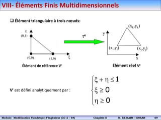 h
x
(0,0) (1,0)
(0,1) e
(xi,yi)
x
y
(xj,yj)
(xk,yk)
Élément de référence Vr Élément réel Ve
 Élément triangulaire à trois nœuds:
Vr est défini analytiquement par :






h

x

h

x
0
0
1
VIII- Éléments Finis Multidimensionnels
Module: Modélisation Numérique 2 (GEER 2 – S3) Chapitre II M. EL HAIM – ENSAH 72
Module: Modélisation Numérique d’Ingénieur (GC 2 – S4) Chapitre II M. EL HAIM – ENSAH 69
 