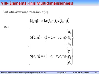 Soit la transformation e linéaire en x, h
   
)
,
(
y
),
,
(
x
, h
x
h
x

h
x
Où :





















h
x
h

x


h
x










h
x
h

x


h
x
k
j
i
k
j
i
y
y
y
,
,
1
)
,
(
y
x
x
x
,
,
1
)
,
(
x
VIII- Éléments Finis Multidimensionnels
Module: Modélisation Numérique 2 (GEER 2 – S3) Chapitre II M. EL HAIM – ENSAH 73
Module: Modélisation Numérique d’Ingénieur (GC 2 – S4) Chapitre II M. EL HAIM – ENSAH 70
 