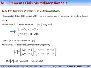 Cette transformation e vérifie-t-elle les trois conditions?
 les nœuds 1,2,3 de l’élément de référence se transforment en nœuds Xi , Xj , Xk de l’élément
réel Ve .
 le segment [2,3] a pour équation:
Donc [2,3] se transforme en [j,k]
 bijectivité: Il faut que la Jacobienne soit régulière;
(triangle réel)
1 0
x h
  
(1 )
(1 )
j k
j k
x x x
y y y
x x
x x
  



  


 
, ,
, ,
j k j k
k j k j
x x y y
x y
J
x x y y
x y
x x
h h
 
 
 
   
   
   
  2 0
Det J Aires
 
VIII- Éléments Finis Multidimensionnels
Module: Modélisation Numérique 2 (GEER 2 – S3) Chapitre II M. EL HAIM – ENSAH 74
Module: Modélisation Numérique d’Ingénieur (GC 2 – S4) Chapitre II M. EL HAIM – ENSAH 71
 