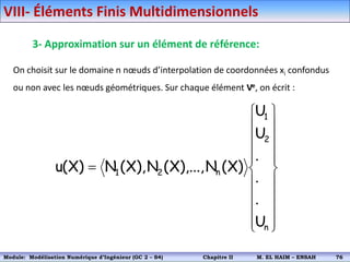 3- Approximation sur un élément de référence:
On choisit sur le domaine n nœuds d’interpolation de coordonnées xi confondus
ou non avec les nœuds géométriques. Sur chaque élément Ve, on écrit :























n
2
1
n
2
1
U
.
.
.
U
U
)
X
(
N
),...,
X
(
N
),
X
(
N
)
X
(
u
VIII- Éléments Finis Multidimensionnels
Module: Modélisation Numérique 2 (GEER 2 – S3) Chapitre II M. EL HAIM – ENSAH 79
Module: Modélisation Numérique d’Ingénieur (GC 2 – S4) Chapitre II M. EL HAIM – ENSAH 76
 