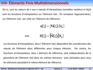 Où Un sont les valeurs de u aux n nœuds d’interpolation (variables nodales) et Ni(x)
sont les fonctions d’interpolation sur l’élément réel . On remplace l’approximation,
sur l’élément réel, par celle sur l’élément de référence:
 
n
U
)
(
N
)
(
u x

x
avec   
n
X
)
(
N
)
(
X x

x
Les fonctions d’interpolation, dans l ’élément réel, dépendent des coordonnées des
nœuds de l’élément donc différentes pour chaque élément. Par contre, les
fonctions d’interpolation, dans l ’élément de référence, sont indépendantes de la
géométrie de l’élément réel donc les mêmes fonctions sont utilisables pour tous
les éléments possédant le même élément de référence.
VIII- Éléments Finis Multidimensionnels
Module: Modélisation Numérique 2 (GEER 2 – S3) Chapitre II M. EL HAIM – ENSAH 80
Module: Modélisation Numérique d’Ingénieur (GC 2 – S4) Chapitre II M. EL HAIM – ENSAH 77
 