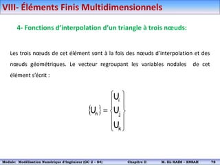 4- Fonctions d’interpolation d’un triangle à trois nœuds:
Les trois nœuds de cet élément sont à la fois des nœuds d’interpolation et des
nœuds géométriques. Le vecteur regroupant les variables nodales de cet
élément s’écrit :
 











k
j
i
n
U
U
U
U
VIII- Éléments Finis Multidimensionnels
Module: Modélisation Numérique 2 (GEER 2 – S3) Chapitre II M. EL HAIM – ENSAH 81
Module: Modélisation Numérique d’Ingénieur (GC 2 – S4) Chapitre II M. EL HAIM – ENSAH 78
 