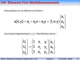 L’interpolation sur cet élément est linéaire :














3
2
1
3
2
1
a
a
a
y
,
x
,
1
y
a
x
a
a
)
y
,
x
(
u
Aux nœuds d’approximation i, j, k , l’identification donne :































3
2
1
k
k
j
j
i
i
k
j
i
a
a
a
y
x
1
y
x
1
y
x
1
U
U
U
VIII- Éléments Finis Multidimensionnels
Module: Modélisation Numérique 2 (GEER 2 – S3) Chapitre II M. EL HAIM – ENSAH 82
Module: Modélisation Numérique d’Ingénieur (GC 2 – S4) Chapitre II M. EL HAIM – ENSAH 79
 