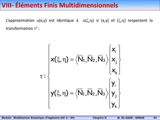 L’approximation u(x,y) est identique à u(,h) si (x,y) et (,h) respectent la
transformation e :






















h
x











h
x

k
j
i
3
2
1
k
j
i
3
2
1
y
y
y
N
,
N
,
N
)
,
(
y
x
x
x
N
,
N
,
N
)
,
(
x
:
VIII- Éléments Finis Multidimensionnels
Module: Modélisation Numérique 2 (GEER 2 – S3) Chapitre II M. EL HAIM – ENSAH 86
Module: Modélisation Numérique d’Ingénieur (GC 2 – S4) Chapitre II M. EL HAIM – ENSAH 83
 