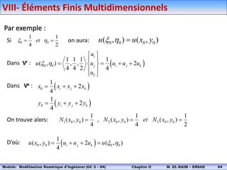 Par exemple :
Si on aura:
Dans Vr :
Dans Ve :
On trouve alors:
D’où:
0 0
1 1
4 2
et
x h
  0 0 0 0
( , ) ( , )
u u x y
x h 
 
0 0
1 1 1 1
( , ) , , 2
4 4 2 4
i
j i j k
k
u
u u u u u
u
x h
 
 
   
 
 
 
 
 
0
0
1
2
4
1
2
4
i j k
i j k
x x x x
y y y y
  
  
1 0 0 2 0 0 3 0 0
1 1 1
( , ) , ( , ) ( , )
4 4 2
N x y N x y et N x y
  
 
0 0 0 0
1
( , ) 2 ( , )
4
i j k
u x y u u u u x h
   
VIII- Éléments Finis Multidimensionnels
Module: Modélisation Numérique 2 (GEER 2 – S3) Chapitre II M. EL HAIM – ENSAH 87
Module: Modélisation Numérique d’Ingénieur (GC 2 – S4) Chapitre II M. EL HAIM – ENSAH 84
 