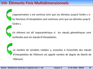 L’approximation u est continue ainsi que ses dérivées jusqu’à l’ordre s si
les fonctions d’interpolation sont continues ainsi que ses dérivées jusqu’à
l’ordre s.
Un élément est dit isoparamétrique si les nœuds géométriques sont
confondus avec les nœuds d’interpolation.
Le nombre de variables nodales ui associées à l’ensemble des nœuds
d’interpolation de l’élément est appelé nombre de degrés de liberté de
l’élément.
VIII- Éléments Finis Multidimensionnels
Module: Modélisation Numérique 2 (GEER 2 – S3) Chapitre II M. EL HAIM – ENSAH 88
Module: Modélisation Numérique d’Ingénieur (GC 2 – S4) Chapitre II M. EL HAIM – ENSAH 85
 