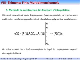 5- Méthode de construction des fonctions d’interpolation:
Elles sont construites à partir des polynômes (base polynomiale) de type Lagrange
ou Hermite. La solution approchée s’écrit dans la base polynomiale sous la forme :
 
a
)
(
P
a
.
.
.
a
a
)
(
P
),...,
(
P
),
(
P
)
(
u
nd
2
1
nd
2
1 x























x
x
x

x
On utilise souvent des polynômes complets. Le degré de ces polynômes dépend
des degrés de liberté
VIII- Éléments Finis Multidimensionnels
Module: Modélisation Numérique 2 (GEER 2 – S3) Chapitre II M. EL HAIM – ENSAH 89
Module: Modélisation Numérique d’Ingénieur (GC 2 – S4) Chapitre II M. EL HAIM – ENSAH 86
 