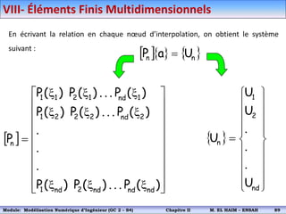En écrivant la relation en chaque nœud d’interpolation, on obtient le système
suivant :
    
n
n U
a
P 
 




















x
x
x
x
x
x
x
x
x

)
(
P
.
.
.
)
(
P
)
(
P
.
.
.
)
(
P
.
.
.
)
(
P
)
(
P
)
(
P
.
.
.
)
(
P
)
(
P
P
nd
nd
nd
2
nd
1
2
nd
2
2
2
1
1
nd
1
2
1
1
n
 























nd
2
1
n
U
.
.
.
U
U
U
VIII- Éléments Finis Multidimensionnels
Module: Modélisation Numérique 2 (GEER 2 – S3) Chapitre II M. EL HAIM – ENSAH 92
Module: Modélisation Numérique d’Ingénieur (GC 2 – S4) Chapitre II M. EL HAIM – ENSAH 89
 