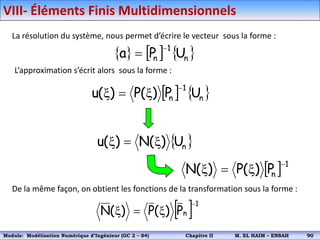 La résolution du système, nous permet d’écrire le vecteur sous la forme :
     
n
1
n U
P
a


L’approximation s’écrit alors sous la forme :
   
n
1
n U
P
)
(
P
)
(
u

x

x
 
n
U
)
(
N
)
(
u x

x
  1
n
P
)
(
P
)
(
N

x

x
De la même façon, on obtient les fonctions de la transformation sous la forme :
 1
n
P
)
(
P
)
(
N

x

x
VIII- Éléments Finis Multidimensionnels
Module: Modélisation Numérique 2 (GEER 2 – S3) Chapitre II M. EL HAIM – ENSAH 93
Module: Modélisation Numérique d’Ingénieur (GC 2 – S4) Chapitre II M. EL HAIM – ENSAH 90
 