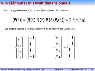 Pour ce type d’élément, la base polynomiale est la suivante :
xh
h
x

x
x
x
x

x ,
,
,
1
)
(
P
),
(
P
),
(
P
),
(
P
)
(
P 4
3
2
1
Les quatre nœuds d’interpolation ont les coordonnées suivantes :































x
x
x
x
1
1
1
1
4
3
2
1































h
h
h
h
1
1
1
1
4
3
2
1
VIII- Éléments Finis Multidimensionnels
Module: Modélisation Numérique 2 (GEER 2 – S3) Chapitre II M. EL HAIM – ENSAH 95
Module: Modélisation Numérique d’Ingénieur (GC 2 – S4) Chapitre II M. EL HAIM – ENSAH 92
 