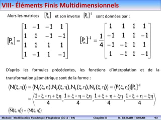 Alors les matrices  
n
P et son inverse   1
n
P

sont données par :
 



















1
1
1
1
1
1
1
1
1
1
1
1
1
1
1
1
P
n
 




















1
1
1
1
1
1
1
1
1
1
1
1
1
1
1
1
4
1
P
1
n
D’après les formules précédentes, les fonctions d’interpolation et de la
transformation géométrique sont de la forme :
 
4
-
1
,
4
1
,
4
-
1
,
4
-
-
1
P
)
,
(
P
)
,
(
N
),
,
(
N
),
,
(
N
),
,
(
N
)
,
(
N
1
n
4
3
2
1
xh

h

x
xh

h

x

xh

h
x

xh

h
x

h
x

h
x
h
x
h
x
h
x

h
x

)
,
(
N
)
,
(
N h
x

h
x
VIII- Éléments Finis Multidimensionnels
Module: Modélisation Numérique 2 (GEER 2 – S3) Chapitre II M. EL HAIM – ENSAH 96
Module: Modélisation Numérique d’Ingénieur (GC 2 – S4) Chapitre II M. EL HAIM – ENSAH 93
 