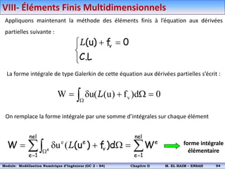Appliquons maintenant la méthode des éléments finis à l’équation aux dérivées
partielles suivante :


 

L
.
C
0
f
)
u
( v
L
La forme intégrale de type Galerkin de cette équation aux dérivées partielles s’écrit :
0
d
)
f
)
u
(
u(
W v 



 
L
On remplace la forme intégrale par une somme d’intégrales sur chaque élément

 







nel
1
e
e
nel
1
e
v
e
W
d
)
f
)
u
(
W e
L
(
ue forme intégrale
élémentaire
VIII- Éléments Finis Multidimensionnels
Module: Modélisation Numérique 2 (GEER 2 – S3) Chapitre II M. EL HAIM – ENSAH 97
Module: Modélisation Numérique d’Ingénieur (GC 2 – S4) Chapitre II M. EL HAIM – ENSAH 94
 