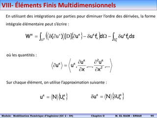 En utilisant des intégrations par parties pour diminuer l’ordre des dérivées, la forme
intégrale élémentaire peut s’écrire :
où les quantités :
Sur chaque élément, on utilise l’approximation suivante :
  
  
 








 e
s
e
S
s
e
v
e
e
e
ds
f
u
d
f
u
u
)
(
W D
ue
,...
x
u
,...,
x
u
,
u
u 2
e
2
e
e
e






 
e
n
e
U
N
u   
e
n
e
U
N
u 


VIII- Éléments Finis Multidimensionnels
Module: Modélisation Numérique 2 (GEER 2 – S3) Chapitre II M. EL HAIM – ENSAH 98
Module: Modélisation Numérique d’Ingénieur (GC 2 – S4) Chapitre II M. EL HAIM – ENSAH 95
 