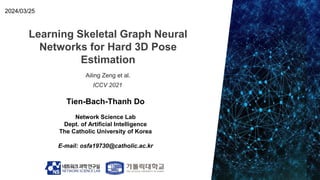 Learning Skeletal Graph Neural
Networks for Hard 3D Pose
Estimation
Tien-Bach-Thanh Do
Network Science Lab
Dept. of Artificial Intelligence
The Catholic University of Korea
E-mail: osfa19730@catholic.ac.kr
2024/03/25
Ailing Zeng et al.
ICCV 2021
 