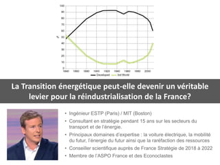 • Ingénieur ESTP (Paris) / MIT (Boston)
• Consultant en stratégie pendant 15 ans sur les secteurs du
transport et de l’énergie.
• Principaux domaines d’expertise : la voiture électrique, la mobilité
du futur, l’énergie du futur ainsi que la raréfaction des ressources
• Conseiller scientifique auprès de France Stratégie de 2018 à 2022
• Membre de l’ASPO France et des Econoclastes
La Transition énergétique peut-elle devenir un véritable
levier pour la réindustrialisation de la France?
 