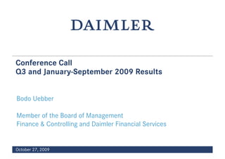 Conference Call
Q3 and January-September 2009 Results


Bodo Uebber

Member of the Board of Management
Finance & Controlling and Daimler Financial Services


October 27, 2009
                                 Date (year-month-day)   1
 