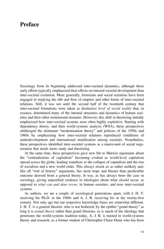 Preface
Sociology from its beginning addressed inter-societal dynamics, although these
early efforts typically emphasized their effects on internal societal development than
inter-societal evolution. More generally, historians and social scientists have been
engaged in studying the ebb and flow of empires and other forms of inter-societal
relations. Still, it was not until the second half of the twentieth century that
inter-societal formations were taken as distinctive level of social reality that, in
essence, determined many of the internal structures and dynamics of human soci-
eties and their other institutional domains. However, this shift in theorizing initially
emphasized how inter-societal systems were often highly exploitive. Starting with
dependency theory, and then world-systems analysis (WSA), these perspectives
challenged the dominant “modernization theory” and policies of the 1950s and
1960s by emphasizing how inter-societal relations reproduced conditions of
underdevelopment and international stratiﬁcation among societies. Nonetheless,
these perspectives identiﬁed inter-societal systems as a macro-unit of social orga-
nization that needs more study and theorizing.
At the same time, these perspectives gave new life to Marxist arguments about
the “contradictions of capitalism” becoming evident as world-level capitalism
spread across the globe, leading somehow to the collapse of capitalism and the rise
of socialism and a new world order. This always struck us as rather unlikely and,
like all “end of history” arguments, has more hope and bluster than predictable
outcome derived from a general theory. It was, as has always been the case in
sociology, giving unjustiﬁed credence to ideologies about what should occur, as
opposed to what can and does occur, in human societies, and now inter-societal
systems.
As authors, we are a couple of sociological generations apart, with J. H. T.
receiving his Ph.D. in the 1960s and A. J. R. receiving his in the twenty-ﬁrst
century. Not only age but our respective knowledge bases are somewhat different.
J. H. T. is a general theorist, who is not bothered, by the epithet “grand theory” as
long it is actual theory rather than grand illusions, as is much of the ideology that
penetrates the world-systems tradition today. A. J. R. is trained in world-systems
theory and research, as a former student of Christopher Chase-Dunn who has been
vii
 