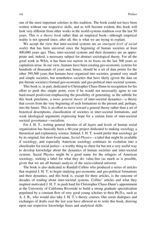 one of the most important scholars in this tradition. The book could not have been
written without our respective skills, and as will become evident, this book will
look very different from other works in the world-systems tradition over the last 50
years. This is a theory book rather than an empirical book—although empirical
reality is not ignored since, after all, this is what we are trying to explain.
We accept the view that inter-societal systems are an emergent level of social
reality that has been universal since the beginning of human societies at least
400,000 years ago. Thus, inter-societal systems and their dynamics are an appro-
priate and, indeed, a necessary subject for abstract sociological theory. For all the
good work in WSA, it has been too narrow in its focus on the last 500 years as
capitalism arose. In our view, humans have been creating geo-economic systems for
hundreds of thousands of years and, hence, should be a set of data points for the
other 399,500 years that humans have organized into societies, granted very small
and simple societies, but nonetheless societies that have likely (given the data on
pre-literate societies) formed geo-economic and geo-political inter-societal systems.
This book is, in part, dedicated to Christopher Chase-Dunn in recognition for his
effort to push this simple point, even if he would not necessarily agree to our
hard-nosed positivism emphasizing the possibility of generating, as the subtitle for
this book proclaims, a more general theory of inter-societal dynamics—a theory
that covers from the very beginning of such formations to the present and, perhaps,
into the future. This is an effort to move toward a general theory rather than a set of
historical descriptions, classiﬁcation of societies in inter-societal formations, and
weak ideological arguments expressing hope for a certain form of inter-societal
societal governance—socialism.
For J. H. T., writing general theories of all layers and levels of human social
organization has basically been a 60-year project dedicated to making sociology a
theoretical and explanatory science. Indeed, J. H. T. would prefer that sociology go
by its original, but short-lived name, Social Physics—a label that might be available
if sociology, and especially American sociology continues its evolution into a
cheerleader for social justice—a worthy thing to cheer for but not a very useful way
to develop knowledge about the dynamics of human societies and inter-societal
systems. Social Physics might be a good name for the refugees of American
sociology, seeking a label for what they do: value-free (as much as is possible,
given that we are all human) analysis of the socio-cultural universe.
The book is also dedicated to Randall Collins who produced a series of articles
that inspired J. H. T. to begin studying geo-economic and geo-political formations
and their dynamics, and this book is, except for three articles, is the outcome of
decades of reading about inter-societal systems. Collins’ articles and what they
inspired motivated J. H. T. to push hard for Christopher Chase-Dunn’s appointment
at the University of California Riverside to build a strong graduate specialization
populated by a constant flow of very good young scholars to their Ph.D.s, such as
A. J. R., who would also take J. H. T.’s theory courses. Our zoom dialogues and
exchanges of drafts over the last year have allowed us to write this book, drawing
upon our respective knowledge bases and analytical skills.
viii Preface
 